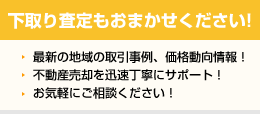 下取り査定もおまかせください! 最新の地域の取引事例、価格動向情報！ 不動産売却を迅速丁寧にサポート！ お気軽にご相談ください！